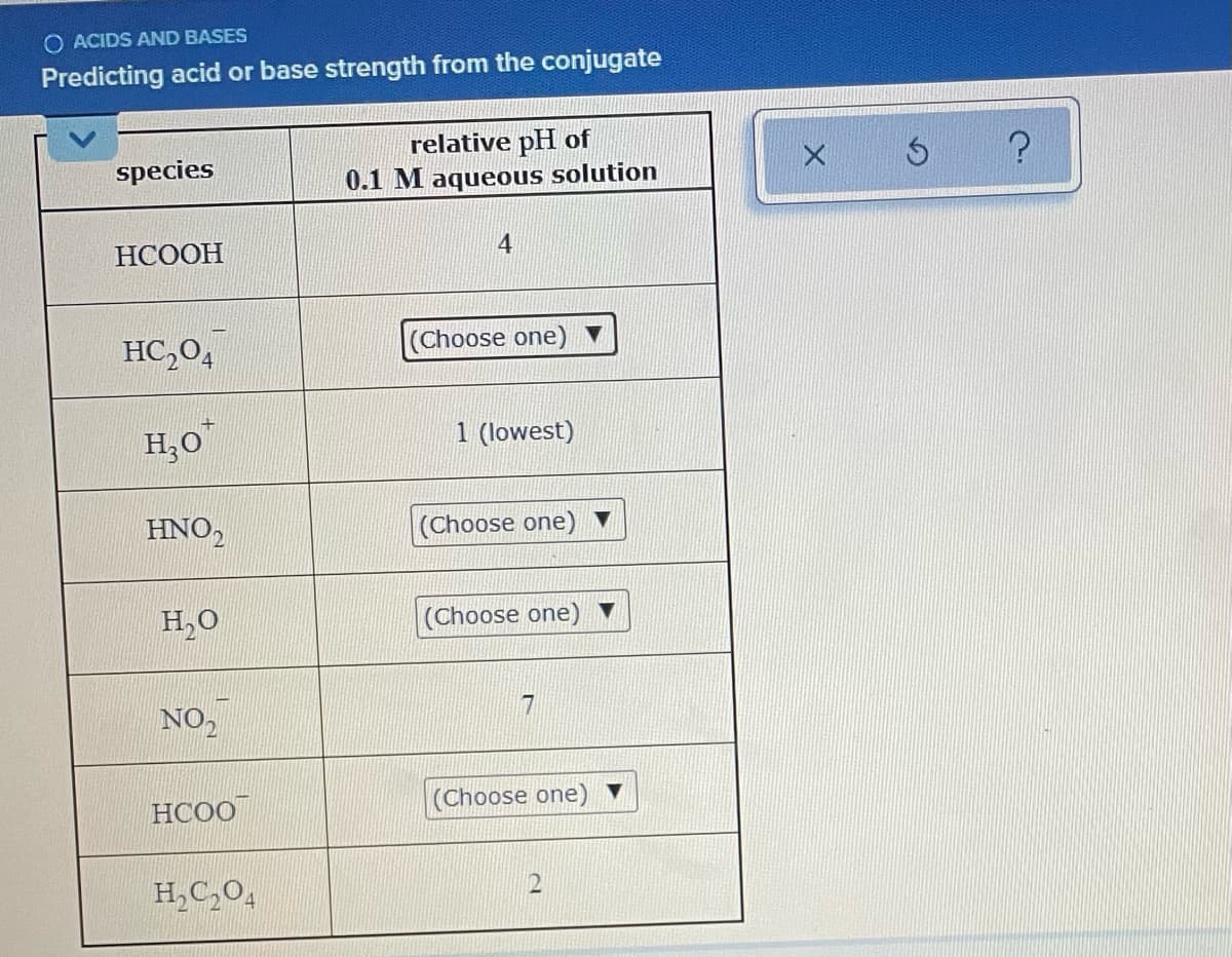 O ACIDS AND BASES
Predicting acid or base strength from the conjugate
relative pH of
0.1 M aqueous solution
species
НСООН
4
HC,0,
(Choose one)
H;O
1 (lowest)
HNO,
Choose one) ▼
H,0
(Choose one)
NO,
HCOO
(Choose one)
H,C,0,
12
