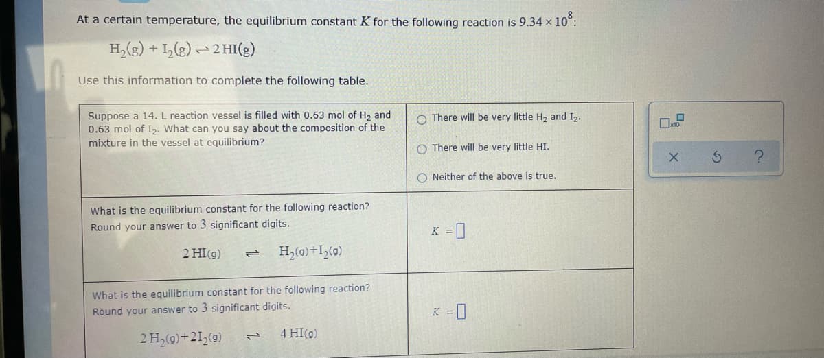 At a certain temperature, the equilibrium constant K for the following reaction is 9.34 x 10°:
H,(g) + I,(g) =2 HI(g)
Use this information to complete the following table.
Suppose a 14.L reaction vessel is filled with 0.63 mol of H2 and
0.63 mol of I2. What can you say about the composition of the
mixture in the vessel at equilibrium?
O There will be very little H2 and I2.
O There will be very little HI.
O Neither of the above is true.
What is the equilibrium constant for the following reaction?
Round your answer to 3 significant digits.
K = ]
2 HI(g)
H,(0)+I,(0)
What is the equilibrium constant for the following reaction?
Round your answer to 3 significant digits.
K = ]
4 HI(g)
2H,(0)+21,(0)
