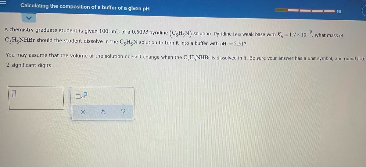 Calculating the composition of a buffer of a given pH
1/5
A chemistry graduate student is given 100. mL of a 0.50M pyridine (CH,N) solution. Pyridine is a weak base with K, = 1.7 × 10
What mass of
CH,NHB1 should the student dissolve in the C,H,N solution to turn it into a buffer with pH = 5.51?
You may assume that the volume of the solution doesn't change when the C,H,NHB is dissolved in it. Be sure your answer has a unit symbol, and round it to
2 significant digits.
