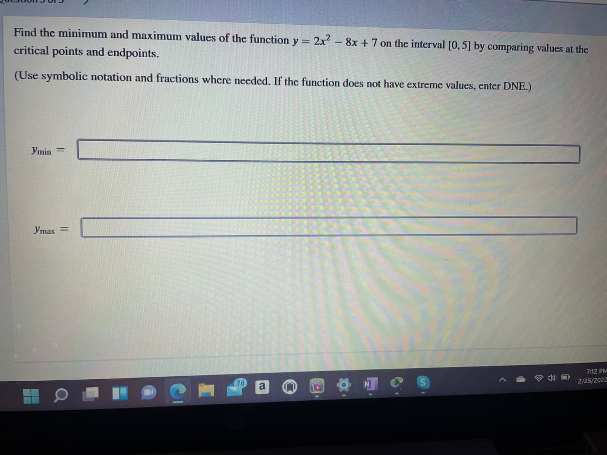 Find the minimum and maximum values of the function y = 2x- 8x +7 on the interval [0, 5] by comparing values at the
critical points and endpoints.
(Use symbolic notation and fractions where needed. If the function does not have extreme values, enter DNE.)
Ymin =
Ymax =
7:12 PM
70
2/25/2022
