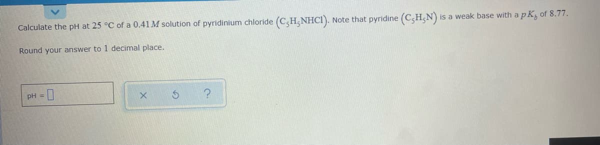 Calculate the pH at 25 °C of a 0.41M solution of pyridinium chloride (C;H;NHC1).
Note that pyridine (C,H;N)
is a weak base with a p K, of 8.77.
Round your answer to 1 decimal place.
PH =
