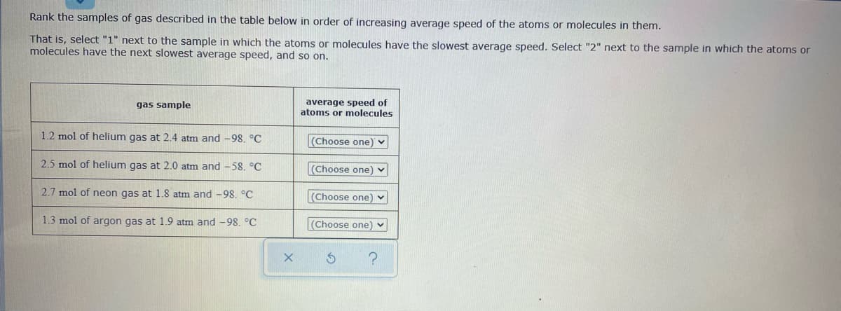 Rank the samples of gas described in the table below in order of increasing average speed of the atoms or molecules in them.
That is, select "1" next to the sample in which the atoms or molecules have the slowest average speed. Select "2" next to the sample in which the atoms or
molecules have the next slowest average speed, and so on.
average speed of
atoms or molecules
gas sample
1.2 mol of helium gas at 2.4 atm and -98. °C
(Choose one) v
2.5 mol of helium gas at 2.0 atm and -58. °C
(Choose one) v
2.7 mol of neon gas at 1.8 atm and -98. °C
(Choose one) v
1.3 mol of argon gas at 1.9 atm and -98. °C
(Choose one) v

