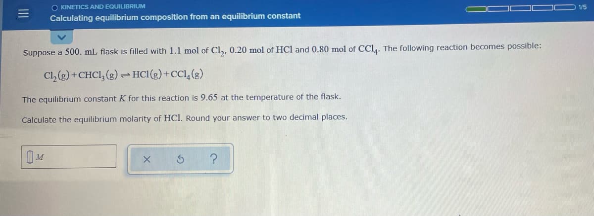 O KINETICS AND EQUILIBRIUM
1/5
Calculating equilibrium composition from an equilibrium constant
Suppose a 500. mL flask is filled with 1.1 mol of Cl,, 0.20 mol of HCl and 0.80 mol of CCl,. The following reaction becomes possible:
Cl,(g) +CHCI, (g) = HCl(g)+CCl, (g)
The equilibrium constant K for this reaction is 9.65 at the temperature of the flask.
Calculate the equilibrium molarity of HCl. Round your answer to two decimal places.
| M
II
