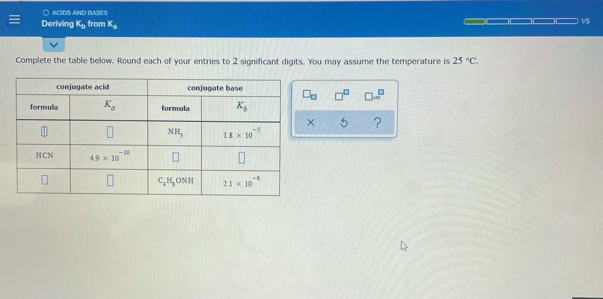 O ACIDS AND BASES
1/5
Deriving K, from Ka
Complete the table below. Round each of your entries to 2 significant digits. You may assume the temperature is 25 °C.
conjugate acid
conjugate base
formula
K,
formula
K,
NH,
-5
1.8 x 10
- 10
4.9 x 10
HCN
-6
C,H,ONH
2.1 x 10
III
