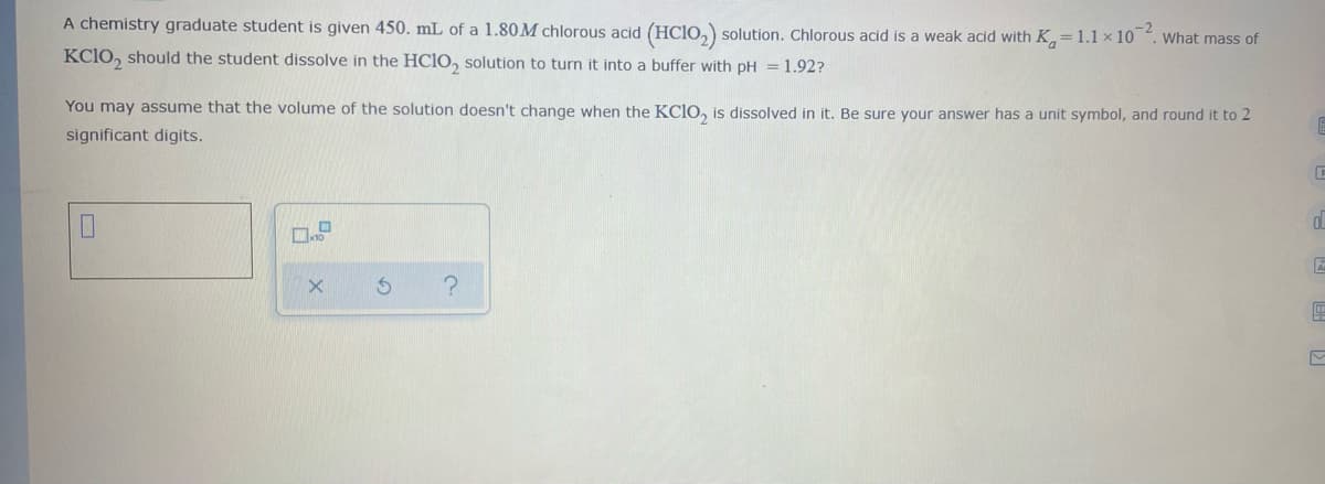 A chemistry graduate student is given 450. mL of a 1.80M chlorous acid (HCIO,) solution. Chlorous acid is a weak acid with K= 1.1 × 10 . What mass of
KC1O, should the student dissolve in the HC1O, solution to turn it into a buffer with pH = 1.92?
You may assume that the volume of the solution doesn't change when the KCIO, is dissolved in it. Be sure your answer has a unit symbol, and round it to 2
significant digits.
