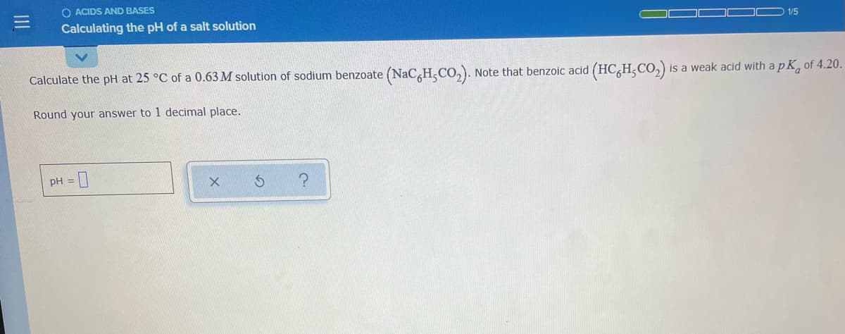 O ACIDS AND BASES
Calculating the pH of a salt solution
1/5
Calculate the pH at 25 °C of a 0.63 M solution of sodium benzoate (NaC,H,CO,). Note that benzoic acid (HC,H;CO,)
is a weak acid with a p K, of 4.20.
Round your answer to 1 decimal place.
PH =
II
