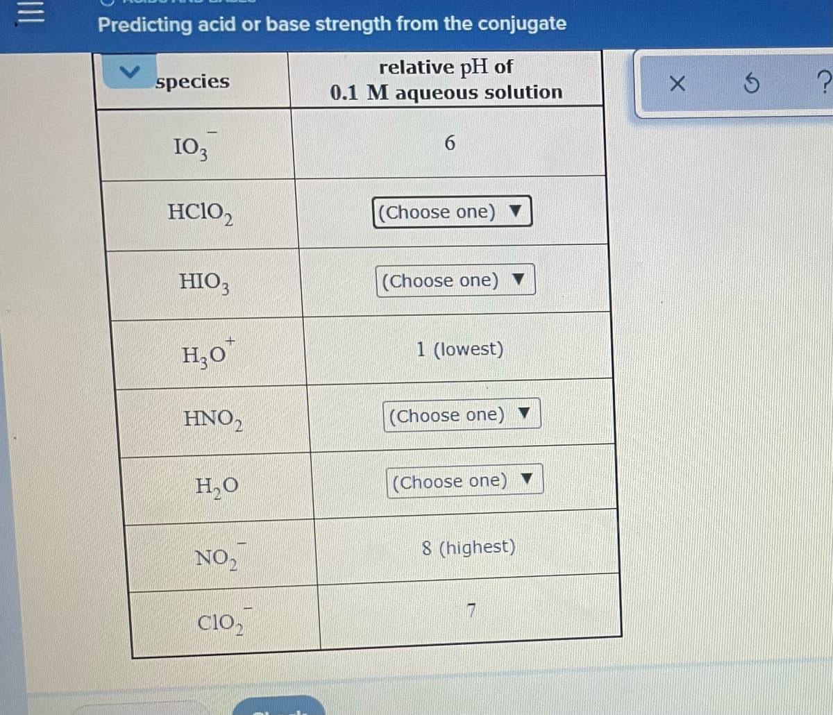 Predicting acid or base strength from the conjugate
relative pH of
0.1 M aqueous solution
species
103
6.
HCIO,
(Choose one)
HIO,
(Choose one)
H;0
1 (lowest)
HNO,
(Choose one)
H,0
(Choose one)
8 (highest)
NO,
Clo,
II
