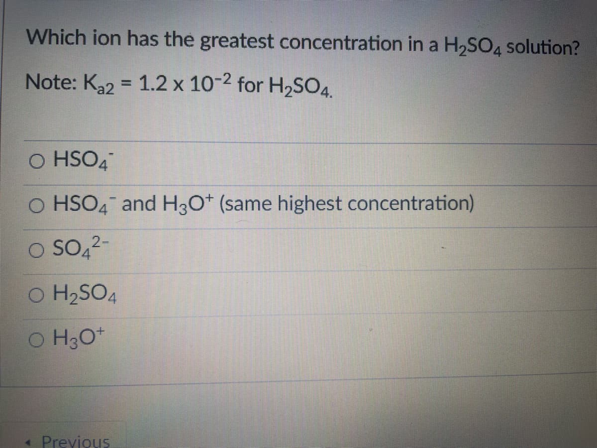 Which ion has the greatest concentration in a H,SO4 solution?
Note: K2 = 1.2 x 10-2 for H,S04.
O HSO4
O HSO4¯ and H30* (same highest concentration)
O SO4
O H2SO4
O H3O*
- Previous
