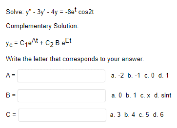 Solve: y" - 3y' - 4y = -8e¹ cos2t
Complementary Solution:
Yc = C₁eAt + C₂ B eEt
Write the letter that corresponds to your answer.
A =
B =
C=
a. -2 b. 1 c. 0 d. 1
a. 0 b. 1 c. x d. sint
a. 3 b. 4 c. 5 d. 6
