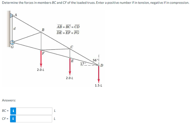 Determine the forces in members BC and CF of the loaded truss. Enter a positive number if in tension, negative if in compression.
Answers:
BC-
CF-
i
i
B
2.0 L
L
L
=BC=CD
DE=EF=FG
AB=
E
17°
T
2.0 L
56°1
D
1.5 L