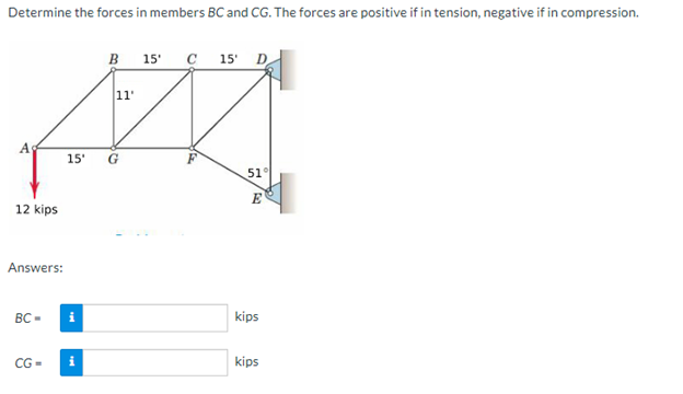 Determine the forces in members BC and CG. The forces are positive if in tension, negative if in compression.
12 kips
Answers:
BC-
11'
Z
15' G
CG=
B 15' C 15' D
i
51°
E
kips
kips