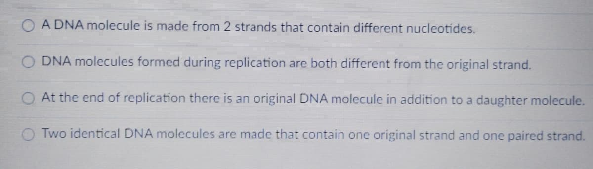A DNA molecule is made from 2 strands that contain different nucleotides.
DNA molecules formed during replication are both different from the original strand.
At the end of replication there is an original DNA molecule in addition to a daughter molecule.
Two identical DNA molecules are made that contain one original strand and one paired strand.
