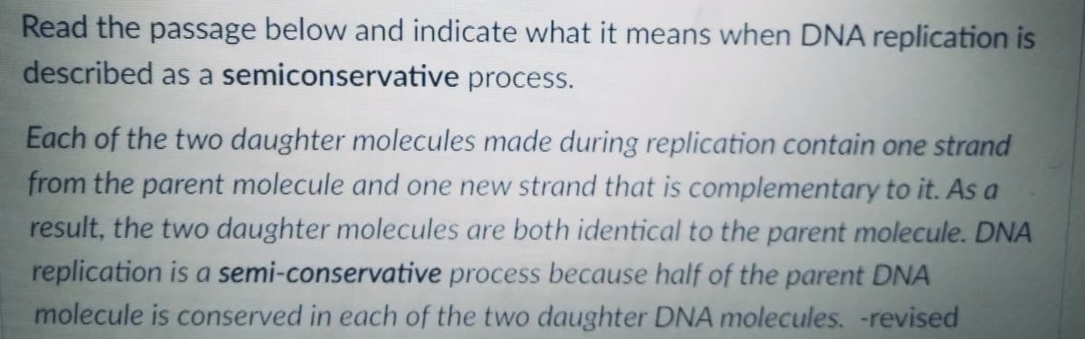 Read the passage below and indicate what it means when DNA replication is
described as a semiconservative process.
Each of the two daughter molecules made during replication contain one strand
from the parent molecule and one new strand that is complementary to it. As a
result, the two daughter molecules are both identical to the parent molecule. DNA
replication is a semi-conservative process because half of the parent DNA
molecule is conserved in each of the two daughter DNA molecules. -revised
