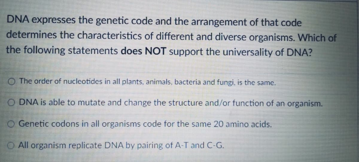 DNA expresses the genetic code and the arrangement of that code
determines the characteristics of different and diverse organisms. Which of
the following statements does NOT support the universality of DNA?
O The order of nucleotides in all plants, animals, bacteria and fungi, is the same.
O DNA is able to mutate and change the structure and/or function of an organism.
O Genetic codons in all organisms code for the same 20 amino acids.
O All organism replicate DNA by pairing of A-T and C-G.
