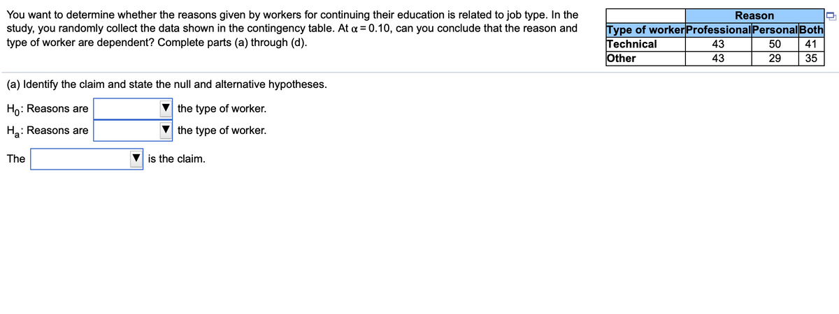 You want to determine whether the reasons given by workers for continuing their education is related to job type. In the
study, you randomly collect the data shown in the contingency table. At a = 0.10, can you conclude that the reason and
type of worker are dependent? Complete parts (a) through (d).
Reason
Type of worker Professional Personal Both
Technical
Other
43
50
41
43
29
35
(a) Identify the claim and state the null and alternative hypotheses.
Ho: Reasons are
the type of worker.
На
: Reasons are
the type of worker.
The
is the claim.
