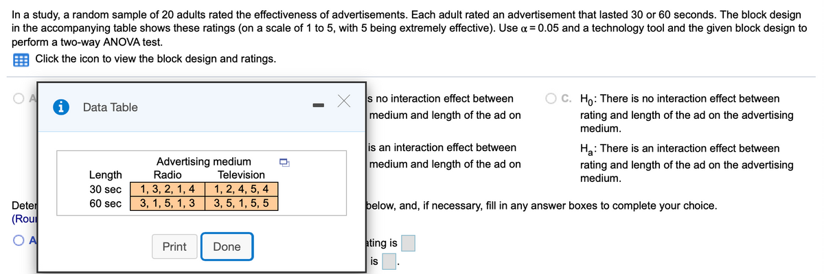 In a study, a random sample of 20 adults rated the effectiveness of advertisements. Each adult rated an advertisement that lasted 30 or 60 seconds. The block design
in the accompanying table shows these ratings (on a scale of 1 to 5, with 5 being extremely effective). Use a = 0.05 and a technology tool and the given block design to
perform a two-way ANOVA test.
Click the icon to view the block design and ratings.
s no interaction effect between
O C. Ho: There is no interaction effect between
Data Table
medium and length of the ad on
rating and length of the ad on the advertising
medium.
is an interaction effect between
H: There is an interaction effect between
Advertising medium
Television
medium and length of the ad on
rating and length of the ad on the advertising
Length
Radio
medium.
1, 3, 2, 1, 4
3, 1, 5, 1, 3
1, 2, 4, 5, 4
3, 5, 1, 5, 5
30 sec
60 sec
Deter
(Rou
þelow, and, if necessary, fill in any answer boxes to complete your choice.
Print
Done
ating is
is
