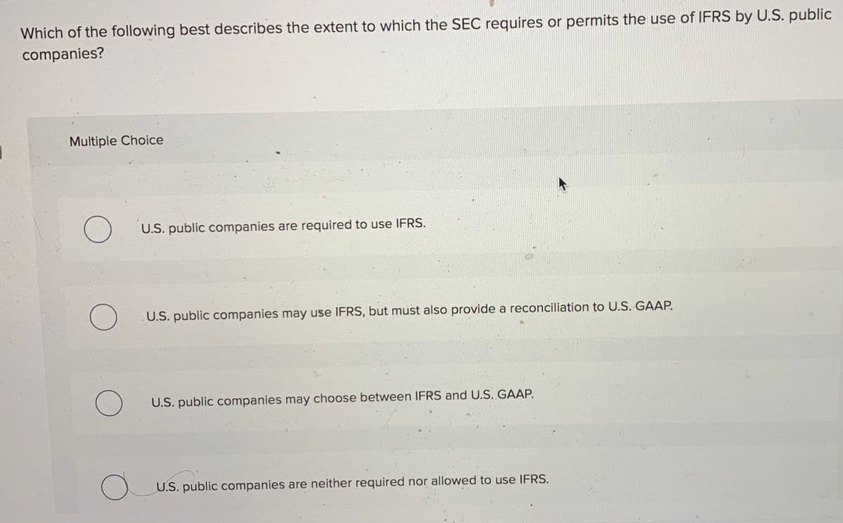 Which of the following best describes the extent to which the SEC requires or permits the use of IFRS by U.S. public
companies?
Multiple Choice
U.S. public companies are required to use IFRS.
U.S. public companies may use IFRS, but must also provide a reconciliation to U.S. GAAP.
U.S. public companies may choose between IFRS and U.S. GAAP.
U.S. public companies are neither required nor allowed to use IFRS.

