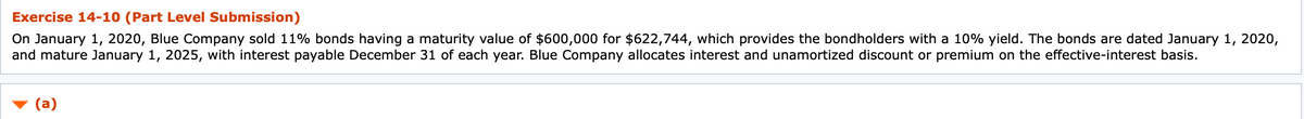 Exercise 14-10 (Part Level Submission)
On January 1, 2020, Blue Company sold 11% bonds having a maturity value of $600,000 for $622,744, which provides the bondholders with a 10% yield. The bonds are dated January 1, 2020,
and mature January 1, 2025, with interest payable December 31 of each year. Blue Company allocates interest and unamortized discount or premium on the effective-interest basis.
(a)
