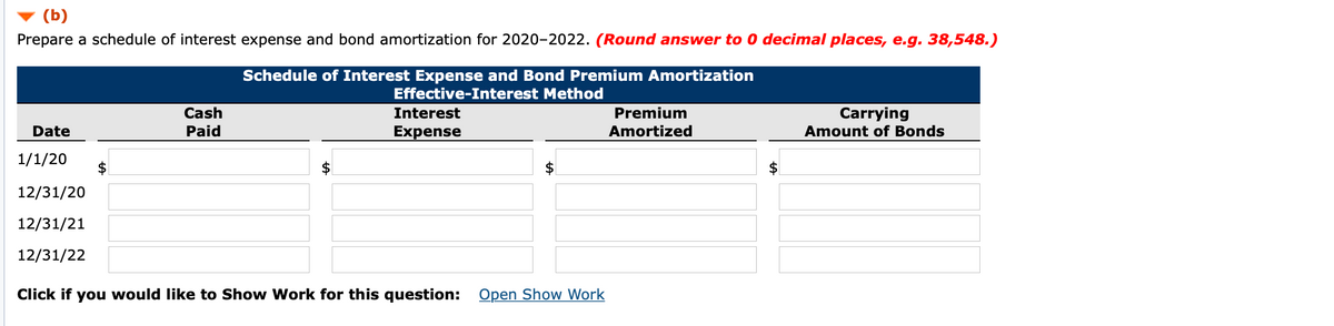 (b)
Prepare a schedule of interest expense and bond amortization for 2020-2022. (Round answer to 0 decimal places, e.g. 38,548.)
Schedule of Interest Expense and Bond Premium Amortization
Effective-Interest Method
Cash
Interest
Premium
Carrying
Amount of Bonds
Date
Paid
Expense
Amortized
1/1/20
$
12/31/20
12/31/21
12/31/22
Click if you would like to Show Work for this question: Open Show Work
