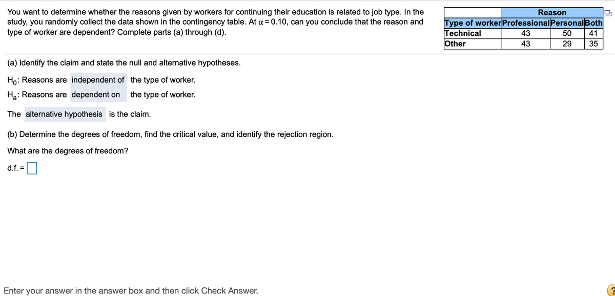 You want to determine whether the reasons given by workers for continuing their education is related to job type. In the
study, you randomly collect the data shown in the contingency table. At a = 0.10, can you conclude that the reason and
type of worker are dependent? Complete parts (a) through (d).
Reason
Type of workerProfessional Personal Both
Technical
Other
43
50
41
43
29
35
(a) Identify the claim and state the null and alternative hypotheses.
Ho:
: Reasons are independent of the type of worker.
Ha: Reasons are dependent on
the type of worker.
The alternative hypothesis is the claim.
(b) Determine the degrees of freedom, find the critical value, and identify the rejection region.
What are the degrees of freedom?
d.f. =
Enter your answer in the answer box and then click Check Answer.
