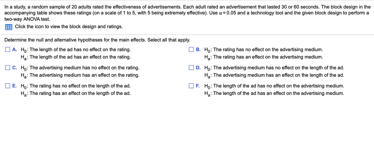 In a study, a random sample of 20 adults rated the effectiveness of advertisements. Each adult rated an advertisement that lasted 30 or 60 seconds. The block design in the
accompanying table shows these ratings (on a scale of 1 to 5, with 5 being extremely effective). Use a = 0.05 and a technology tool and the given block design to perform a
two-way ANOVA test.
Click the icon to view the block design and ratings.
Determine the null and alternative hypotheses for the main effects. Select all that apply.
O A. Ho: The length of the ad has no effect on the rating.
B. Ho: The rating has no effect on the advertising medium.
Ha: The rating has an effect on the advertising medium.
Ha: The length of the ad has an effect on the rating.
O c. Ho: The advertising medium has no effect on the rating.
D. Ho:
: The advertising medium has no effect on the length of the ad.
Ha: The advertising medium has an effect on the rating.
: The advertising medium has an effect on the length of the ad.
Ha:
length of the ad.
: The rating has an effect on the length of the ad.
E. Ho: The rating has no effect on
Ho: The length
no effect on
advertising medium.
ac
На
H: The length of the ad has an effect on the advertising medium.

