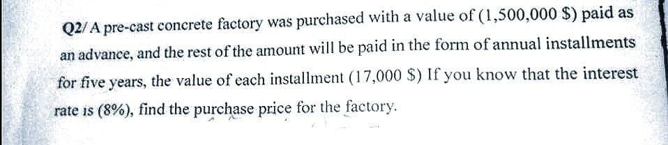 Q2/A pre-cast concrete factory was purchased with a value of (1,500,000 $) paid as
an advance, and the rest of the amount will be paid in the form of annual installments
for five years, the value of each installment (17,000 $) If you know that the interest
rate is (8%), find the purchase price for the factory.