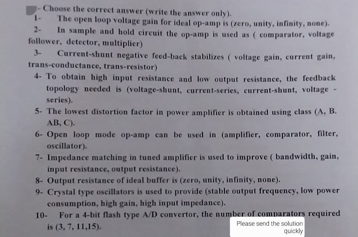 Choose the correct answer (write the answer only).
1-
The open loop voltage gain for ideal op-amp is (zero, unity, infinity, none).
2- In sample and hold circuit the op-amp is used as (comparator, voltage
follower, detector, multiplier)
3-
Current-shunt negative feed-back stabilizes (voltage gain, current gain,
trans-conductance, trans-resistor)
4- To obtain high input resistance and low output resistance, the feedback
topology needed is (voltage-shunt, current-series, current-shunt, voltage
series).
5- The lowest distortion factor in power amplifier is obtained using class (A, B.
AB, C).
6- Open loop mode op-amp can be used in (amplifier, comparator, filter,
oscillator).
7- Impedance matching in tuned amplifier is used to improve ( bandwidth, gain,
input resistance, output resistance).
8- Output resistance of ideal buffer is (zero, unity, infinity, none).
9- Crystal type oscillators is used to provide (stable output frequency, low power
consumption, high gain, high input impedance).
10- For a 4-bit flash type A/D convertor, the number of comparators required
is (3, 7, 11,15).
Please send the solution.
quickly