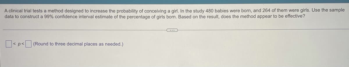 A clinical trial tests a method designed to increase the probability of conceiving a girl. In the study 480 babies were born, and 264 of them were girls. Use the sample
data to construct a 99% confidence interval estimate of the percentage of girls born. Based on the result, does the method appear to be effective?
< p< (Round to three decimal places as needed.)
