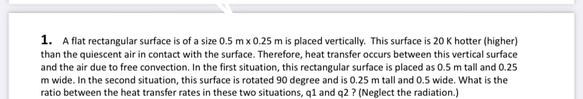 1. A flat rectangular surface is of a size 0.5 m x 0.25 m is placed vertically. This surface is 20 K hotter (higher)
than the quiescent air in contact with the surface. Therefore, heat transfer occurs between this vertical surface
and the air due to free convection. In the first situation, this rectangular surface is placed as 0.5 m tall and 0.25
m wide. In the second situation, this surface is rotated 90 degree and is 0.25 m tall and 0.5 wide. What is the
ratio between the heat transfer rates in these two situations, q1 and q2 ? (Neglect the radiation.)