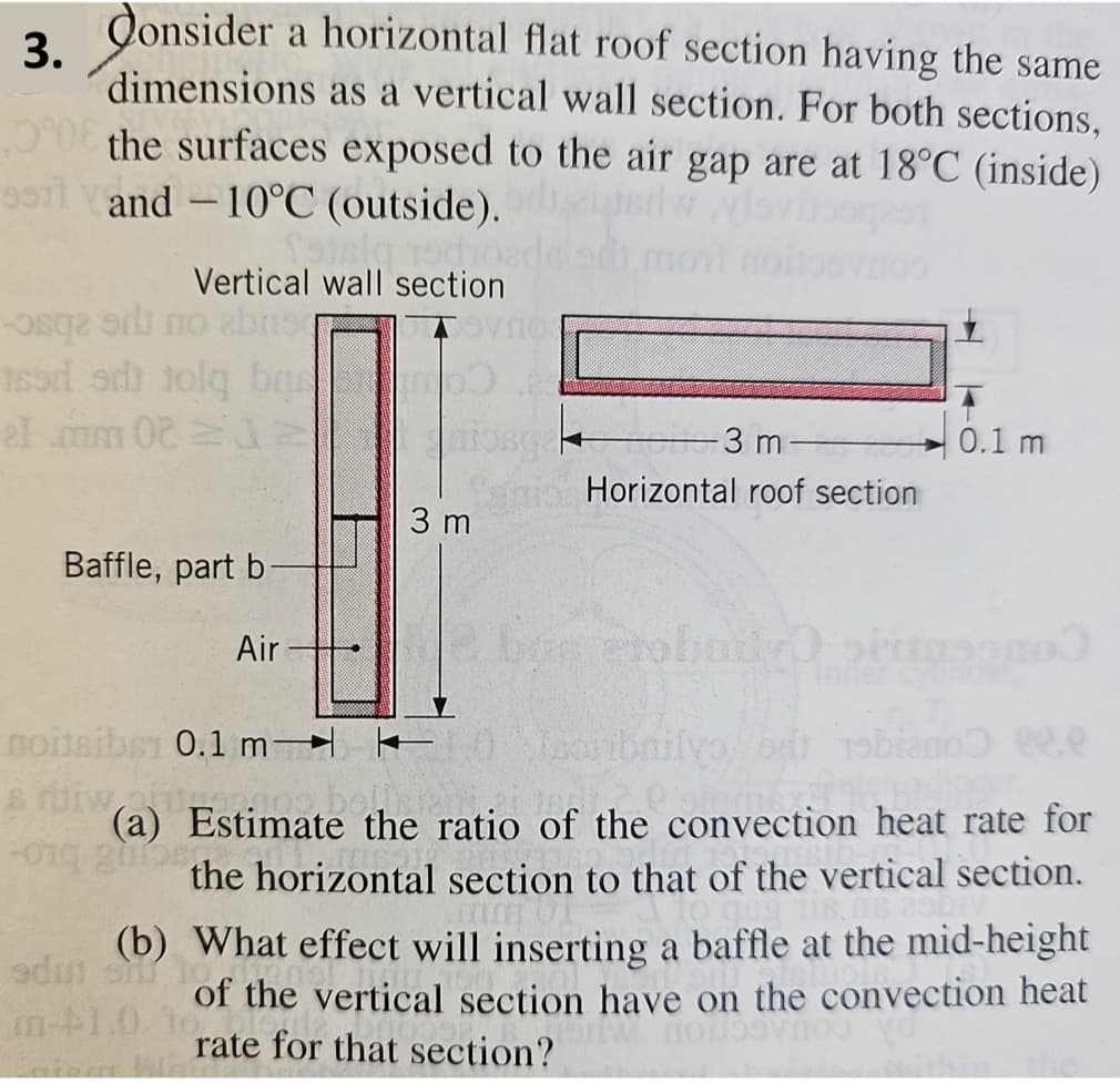 3.
Consider a horizontal flat roof section having the same
dimensions as a vertical wall section. For both sections,
the surfaces exposed to the air gap are at 18°C (inside)
9011 and -10°C (outside).iddwylovibo
-
Vertical wall section
bosq
ised edt jolq ba
el mm 02
-3 m
0.1 m
Horizontal roof section
3 m
Baffle, part b
Air
noiteiber 0.1 m-
filvoetsbiano ee.e
(a) Estimate the ratio of the convection heat rate for
the horizontal section to that of the vertical section.
(b) What effect will inserting a baffle at the mid-height
edin sonst
of the vertical section have on the convection heat
rate for that section?
m-1.0.10
по