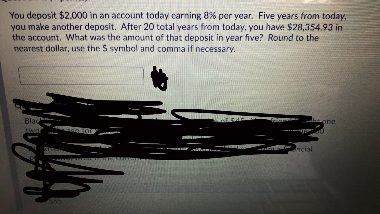 You deposit $2,000 in an account today earning 8% per year. Five years from today,
you make another deposit. After 20 total years from today, you have $28,354.93 in
the account. What was the amount of that deposit in year five? Round to the
nearest dollar, use the $ symbol and comma if necessary.
Blac
one
two
ancial
$55
