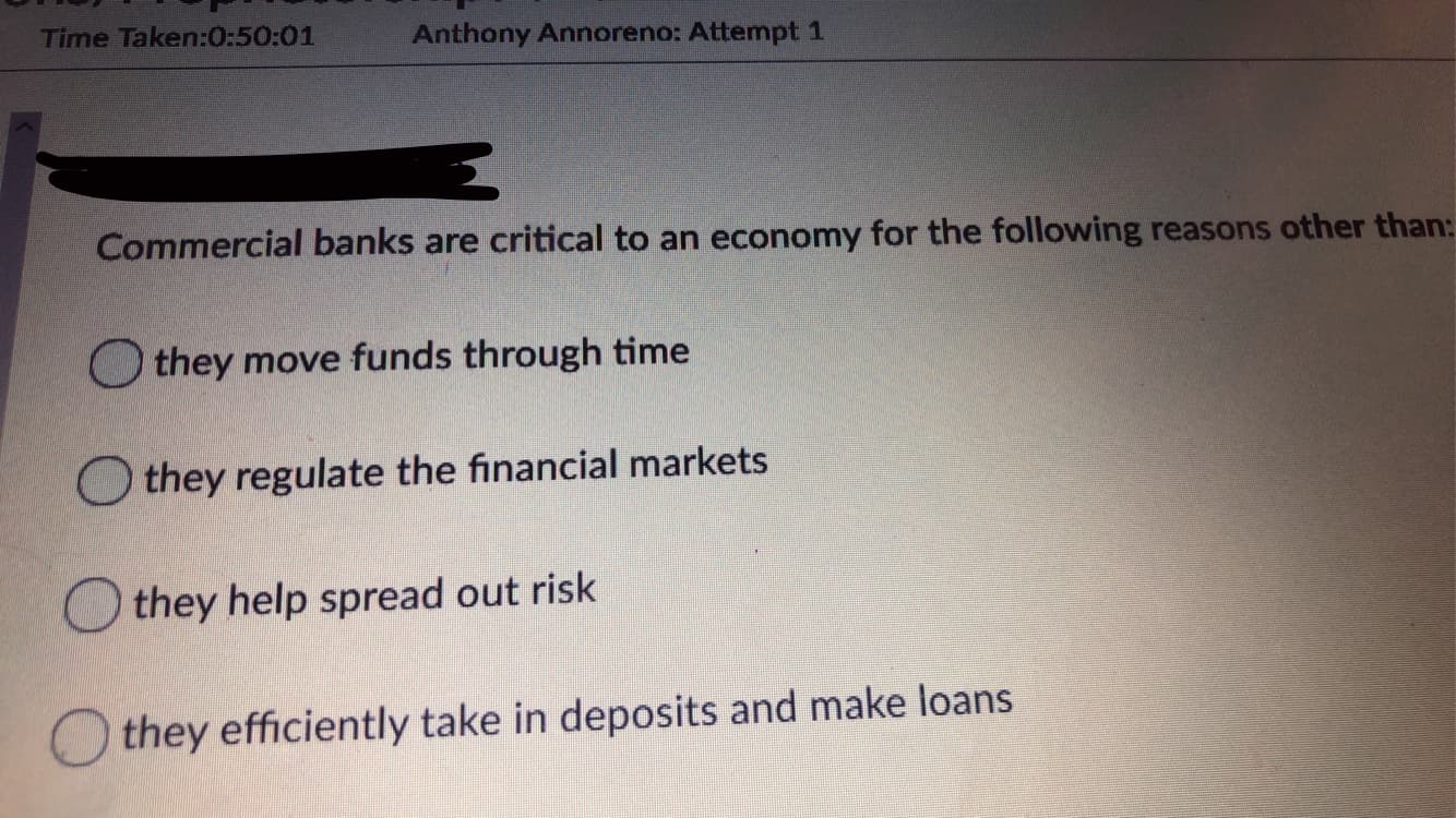 Time Taken:0:50:01
Anthony Annoreno: Attempt 1
Commercial banks are critical to an economy for the following reasons other than:
O they move funds through time
they regulate the financial markets
they help spread out risk
O they efficiently take in deposits and make loans
