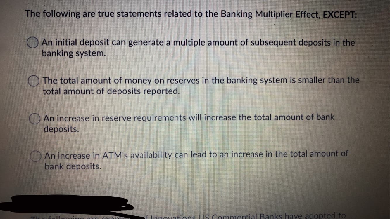 The following are true statements related to the Banking Multiplier Effect, EXCEPT:
An initial deposit can generate a multiple amount of subsequent deposits in the
banking system.
smaller than the
The total amount of money on reserves in the banking system
total amount of deposits reported.
O An increase in reserve requirements will increase the total amount of bank
deposits.
O An increase in ATM's availability can lead to an increase in the total amount of
bank deposits.
f Innovations LIS Commercial Banks have adopted to
