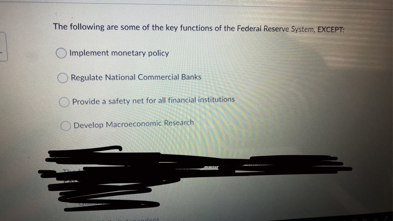 The following are some of the key functions of the Federal Reserve System, EXCEPT:
O Implement monetary policy
Regulate National Commercial Banks
OProvide a safety net for all financial institutions
O Develop Macroeconomic Research
dent

