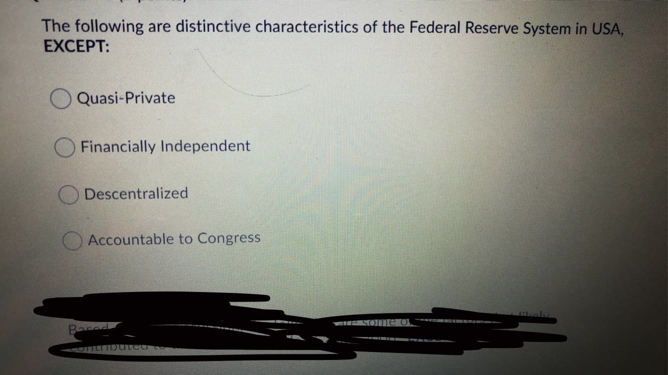 The following are distinctive characteristics of the Federal Reserve System in USA,
EXCEPT:
Quasi-Private
Financially Independent
O Descentralized
Accountable to Congress
CIKSO me o
Baced
