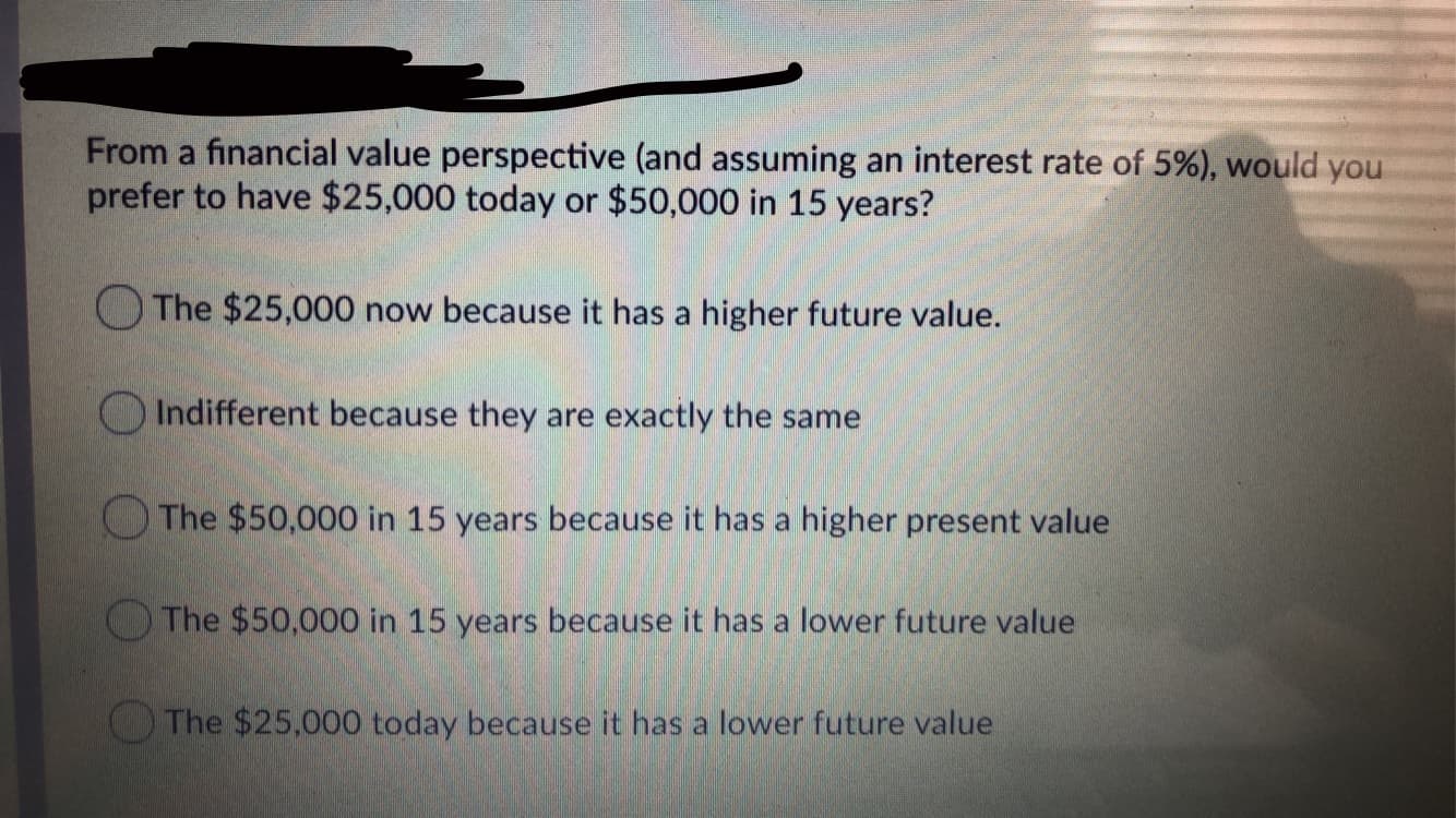 From a financial value perspective (and assuming an interest rate of 5%), would you
prefer to have $25,000 today or $50,000 in 15 years?
O The $25,000 now because it has a higher future value.
Indifferent because they are exactly the same
OThe $50,000 in 15 years because it has a higher present value
The $50,000 in 15 years because it has a lower future value
The $25,000 today because it has a lower future value
