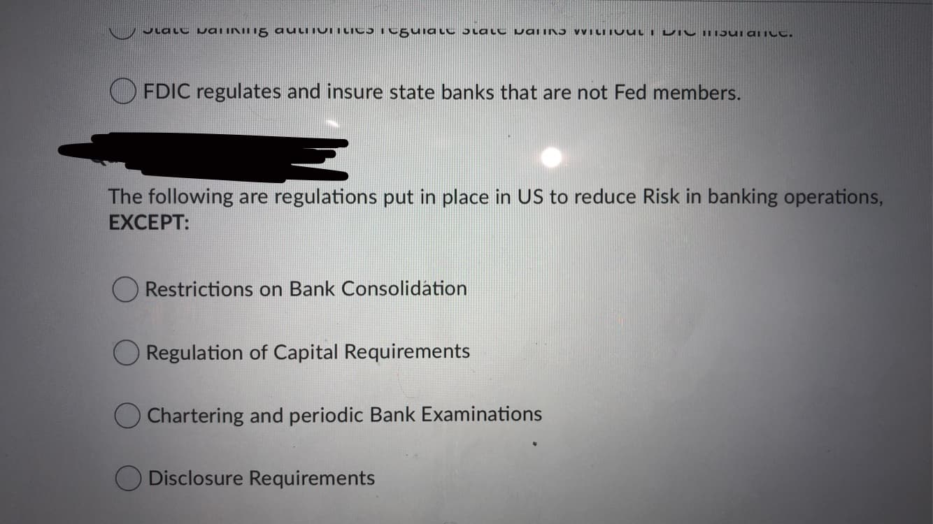 Jlalt waiINIII5 auLiiUTLics eguiaLC 5latC paiin5 VVILIIU UL I DI C I15ui alILt.
FDIC regulates and insure state banks that are not Fed members.
The following are regulations put in place in US to reduce Risk in banking operations,
EXCEPT:
Restrictions on Bank Consolidation
Regulation of Capital Requirements
O Chartering and periodic Bank Examinations
Disclosure Requirements
