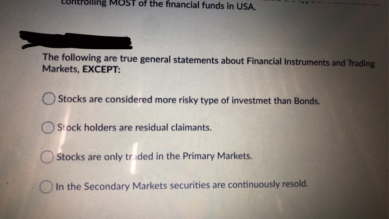 lling MOST of the financial funds in USA.
The following are true general statements about Financial Instruments and Trading
Markets, EXCEPT:
Stocks are considered more risky type of investmet than Bonds.
O Stock holders are residual claimants.
Stocks are only traded in the Primary Markets.
In the Secondary Markets securities are continuously resold.

