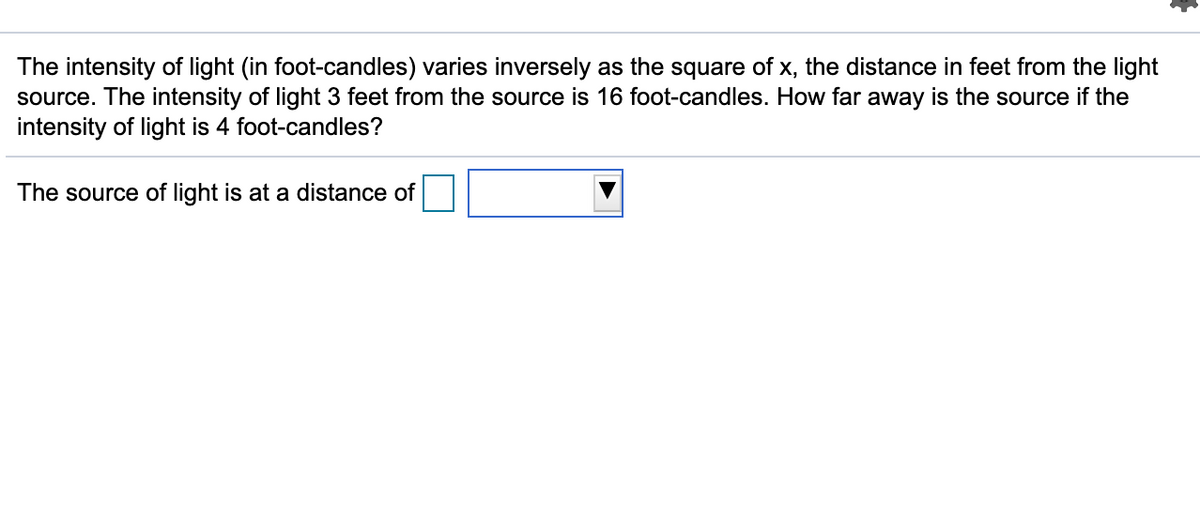 The intensity of light (in foot-candles) varies inversely as the square of x, the distance in feet from the light
source. The intensity of light 3 feet from the source is 16 foot-candles. How far away is the source if the
intensity of light is 4 foot-candles?
The source of light is at a distance of
