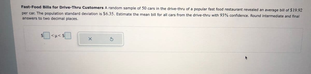 Fast-Food Bills for Drive-Thru Customers A random sample of 50 cars in the drive-thru of a popular fast food restaurant revealed an average bill of $19.92
per car. The population standard deviation is $6.35. Estimate the mean bill for all cars from the drive-thru with 93% confidence. Round intermediate and final
answers to two decimal places.
%24
|<H< $

