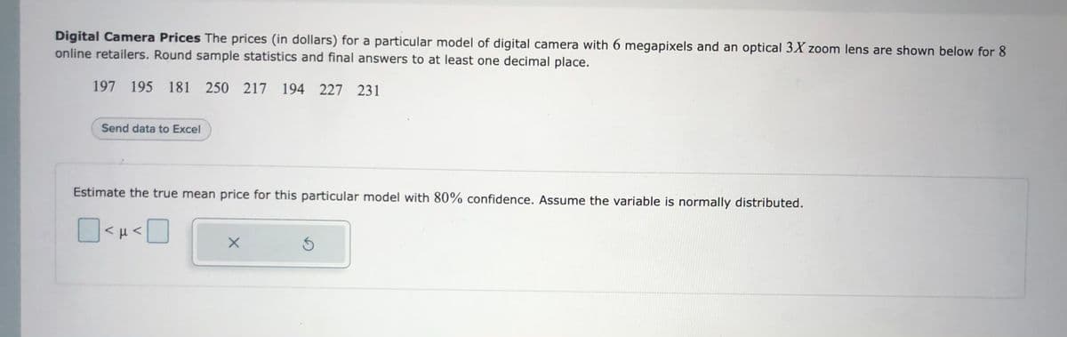 Digital Camera Prices The prices (in dollars) for a particular model of digital camera with 6 megapixels and an optical 3X zoom lens are shown below for 8
online retailers. Round sample statistics and final answers to at least one decimal place.
197 195 181 250 217 194 227 231
Send data to Excel
Estimate the true mean price for this particular model with 80% confidence. Assume the variable is normally distributed.
| μ<
