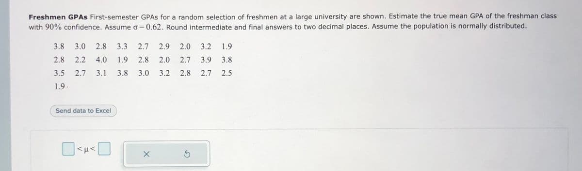 Freshmen GPAS First-semester GPAS for a random selection of freshmen at a large university are shown. Estimate the true mean GPA of the freshman class
with 90% confidence. Assumeo=0.62. Round intermediate and final answers to two decimal places. Assume the population is normally distributed.
3.8
3.0
2.8
3.3
2.7
2.9
2.0
3.2
1.9
2.8
2.2
4.0
1.9
2.8
2.0
2.7
3.9
3.8
3.5
2.7
3.1
3.8
3.0
3.2
2.8
2.7
2.5
1.9
Send data to Excel
O<H<U
