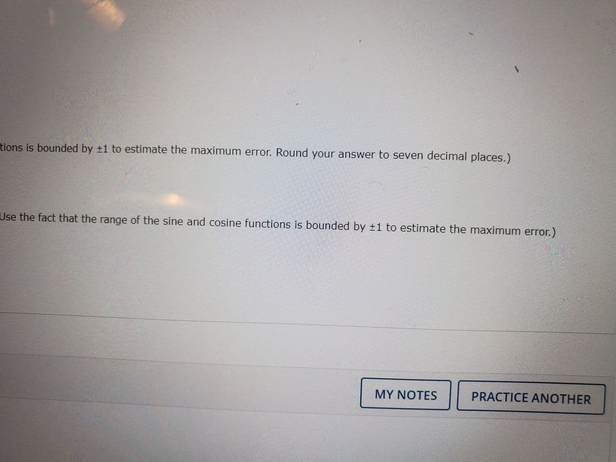 tions is bounded by +1 to estimate the maximum error. Round your answer to seven decimal places.)
Use the fact that the range of the sine and cosine functions is bounded by ±1 to estimate the maximum error.)
MY NOTES
PRACTICE ANOTHER
