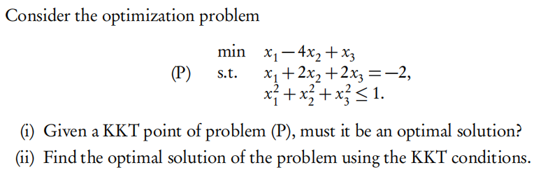 Consider the optimization problem
min x1-4x2 +x3
(P)
X1+2x, +2x3 =-–2,
x} +x +x}<1.
s.t.
(i) Given a KKT point of problem (P), must it be an optimal solution?
(ii) Find the optimal solution of the problem using the KKT conditions.
