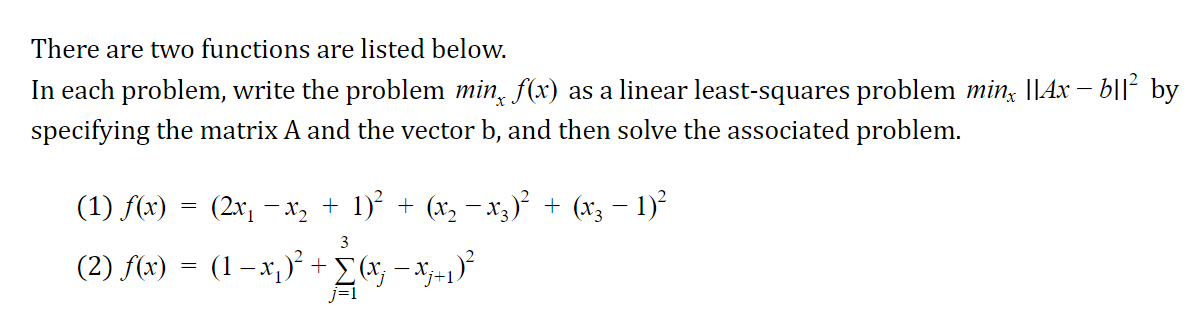 There are two functions are listed below.
In each problem, write the problem min, f(x) as a linear least-squares problem min, ||Ax – b|l² by
specifying the matrix A and the vector b, and then solve the associated problem.
(1) f(x) = (2x, –x, + 1)² + (x, – x3)² + (x3 – 1)²
3
(2) f(x) = (1 – x, )* + - x;+1)
