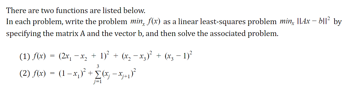 There are two functions are listed below.
In each problem, write the problem min, f(x) as a linear least-squares problem min, ||4x – b||² by
specifying the matrix A and the vector b, and then solve the associated problem.
(1) f(x) = (2x, -x, + 1)' + (x, - x3)² + (x, – 1)²
3
(2) f(x) = (1–x,)* +[(x; – x;=1)*

