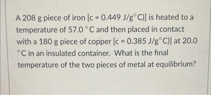 A 208 g piece of iron [c = 0.449 J/g° C)] is heated to a
%3D
temperature of 57.0 °C and then placed in contact
with a 180 g piece of copper [c = 0.385 J/g°C)] at 20.0
°C in an insulated container. What is the final
temperature of the two pieces of metal at equilibrium?
