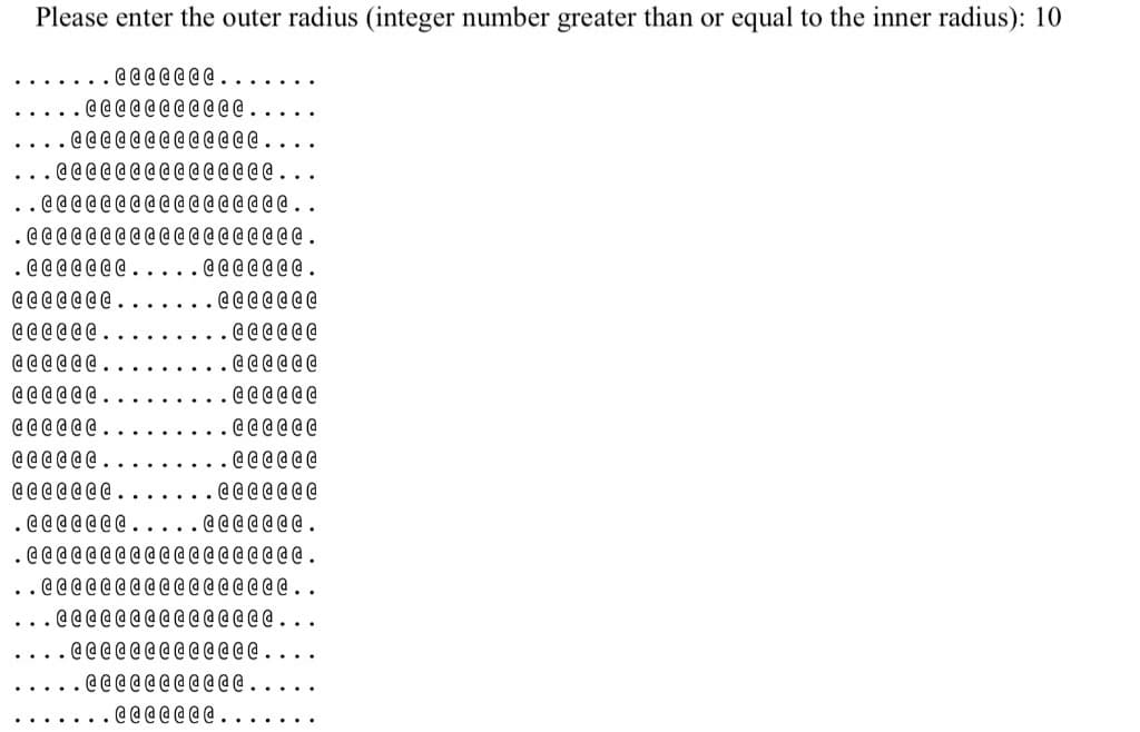 Please enter the outer radius (integer number greater than or equal to the inner radius): 10
@@@@ @ @ @ .
@@@@@@@ @ @ @ @.
@@@@@@@@@ @ @ @ @.
...@@@@@@ @ @ @ @ @ @ @ @ @.
.@@@@@@@@@@@ @ @ @ @ @ @ ..
. @@@@@@@@ @ @ @ @ @ @ @ @ @ @ @ .
. @@@@@@@.....@@@@@@ @ .
@@@@@@ @ .
@@@@@@@
. @@@@@@
@@ @ @@ @
@ @@ @ @@
@@@@@@.
@@@@@@.
@@@@@@.
@ @@@ @ @ .
@@@@@@
@ @@@@@ .
@@@@@@
@ @ @ @ @ @ @ .
@@@@@@@
. @@@@@ @ @ .
. @@@@@@@ .
. @@@@@@@@@ @ @ @ @ @ @ @ @ @ @.
..@@@@@@@@@@@ @ @ @ @ @ @..
@@@@@@@ @ @ @ @ @ @ @ @ . .
@@@@@@@@@ @@ @ @ .
. @@@@@@@@ @@@ .
. @@@@@ @ @ .
. . . . . :
. . . . . . .
