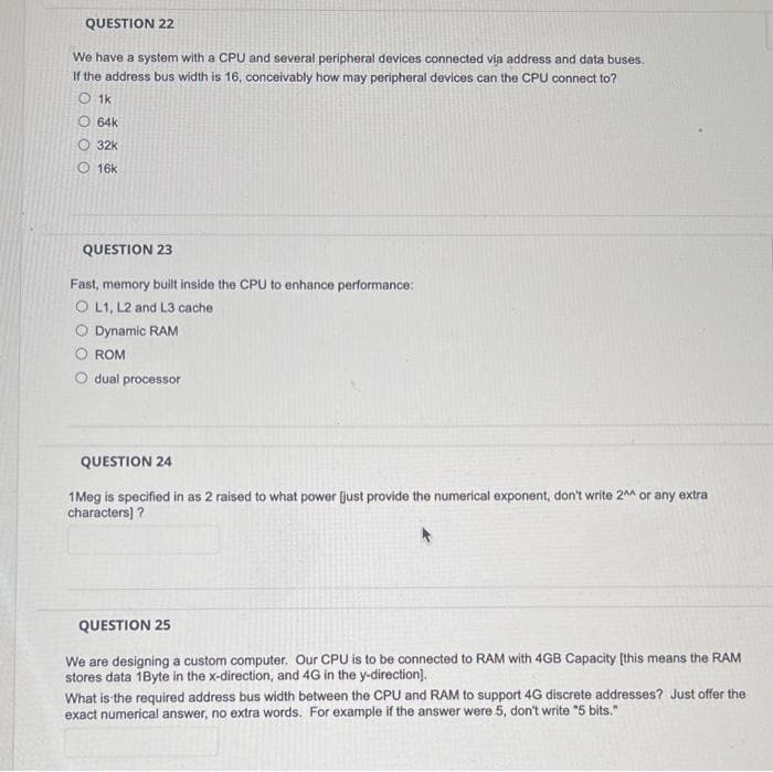 QUESTION 22
We have a system with a CPU and several peripheral devices connected via address and data buses.
If the address bus width is 16, conceivably how may peripheral devices can the CPU connect to?
O 1k
O 64k
O 32k
O 16k
QUESTION 23
Fast, memory built inside the CPU to enhance performance:
O L1, L2 and L3 cache
O Dynamic RAM
ROM
dual processor
QUESTION 24
1Meg is specified in as 2 raised to what power [just provide the numerical exponent, don't write 2 or any extra
characters) ?
QUESTION 25
We are designing a custom computer, Our CPU is to be connected to RAM with 4GB Capacity (this means the RAM
stores data 1Byte in the x-direction, and 4G in the y-direction).
What is the required address bus width between the CPU and RAM to support 4G discrete addresses? Just offer the
exact numerical answer, no extra words. For example if the answer were 5, don't write "5 bits."
