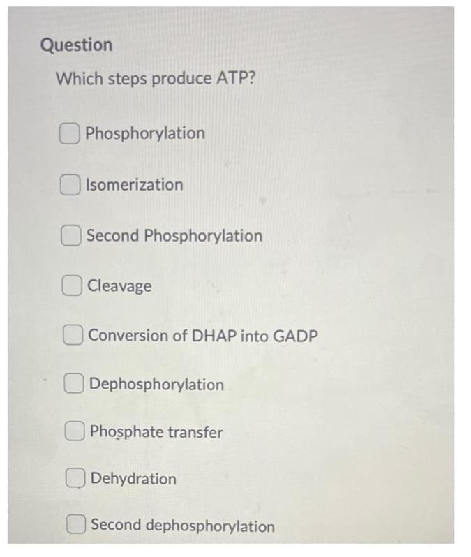 Question
Which steps produce ATP?
O Phosphorylation
Isomerization
Second Phosphorylation
Cleavage
Conversion of DHAP into GADP
Dephosphorylation
O Phosphate transfer
Dehydration
Second dephosphorylation
